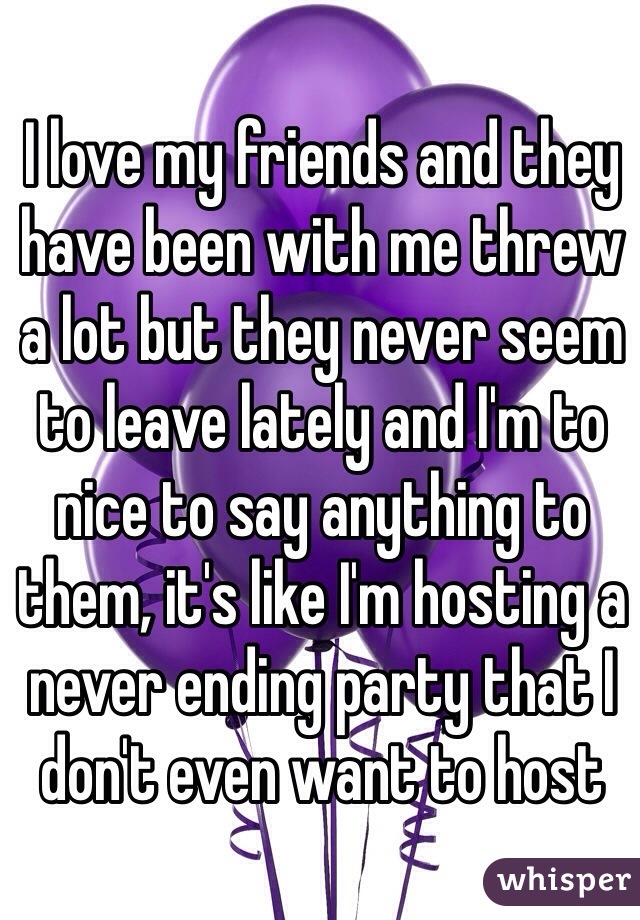 I love my friends and they have been with me threw a lot but they never seem to leave lately and I'm to nice to say anything to them, it's like I'm hosting a never ending party that I don't even want to host