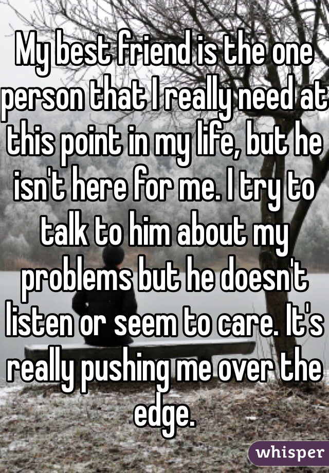 My best friend is the one person that I really need at this point in my life, but he isn't here for me. I try to talk to him about my problems but he doesn't listen or seem to care. It's really pushing me over the edge. 