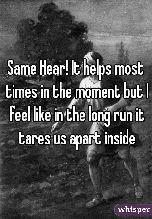 Same Hear! It helps most times in the moment but I feel like in the long run it tares us apart inside