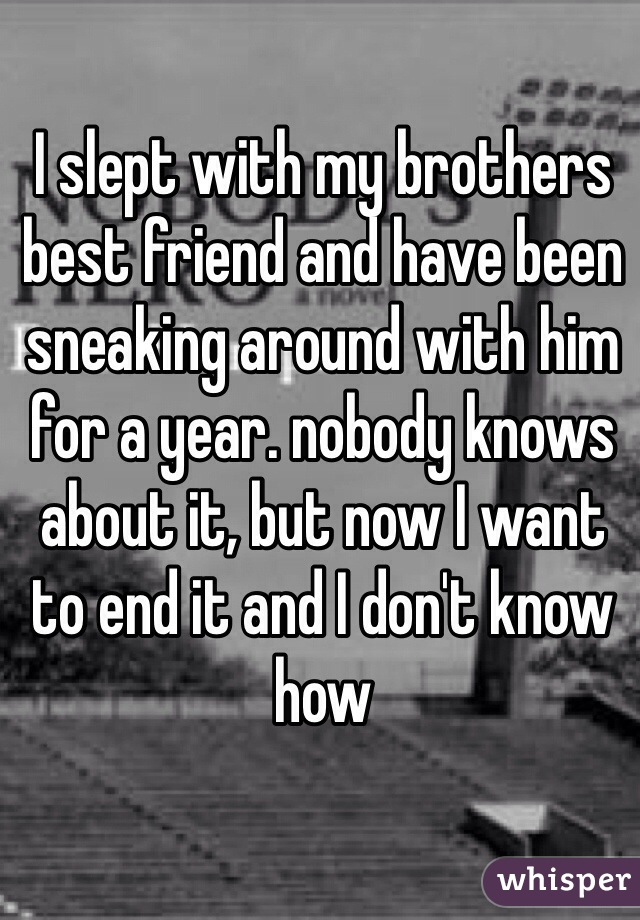 I slept with my brothers best friend and have been sneaking around with him for a year. nobody knows about it, but now I want to end it and I don't know how