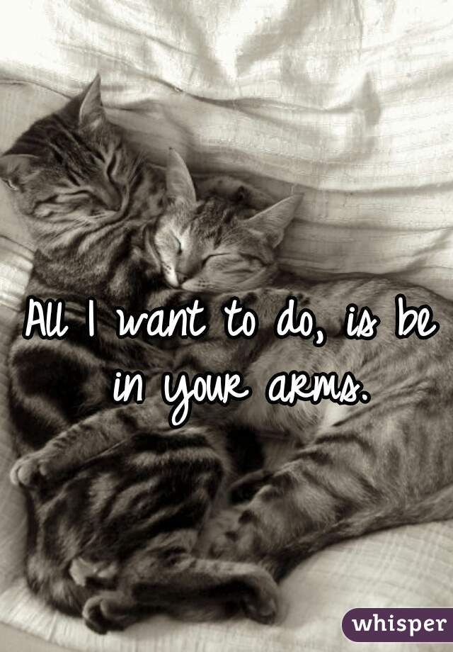 All I want to do, is be in your arms.