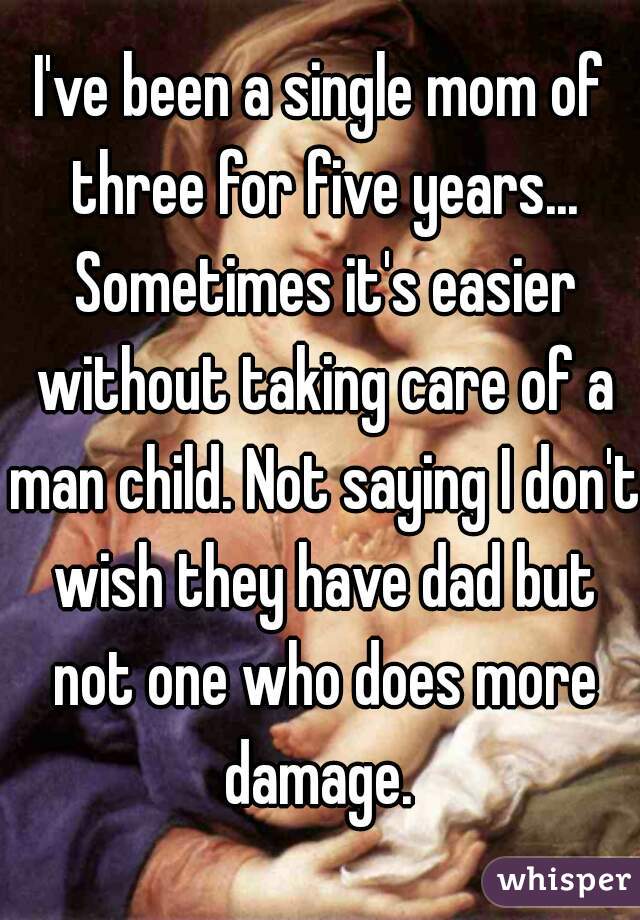 I've been a single mom of three for five years... Sometimes it's easier without taking care of a man child. Not saying I don't wish they have dad but not one who does more damage. 