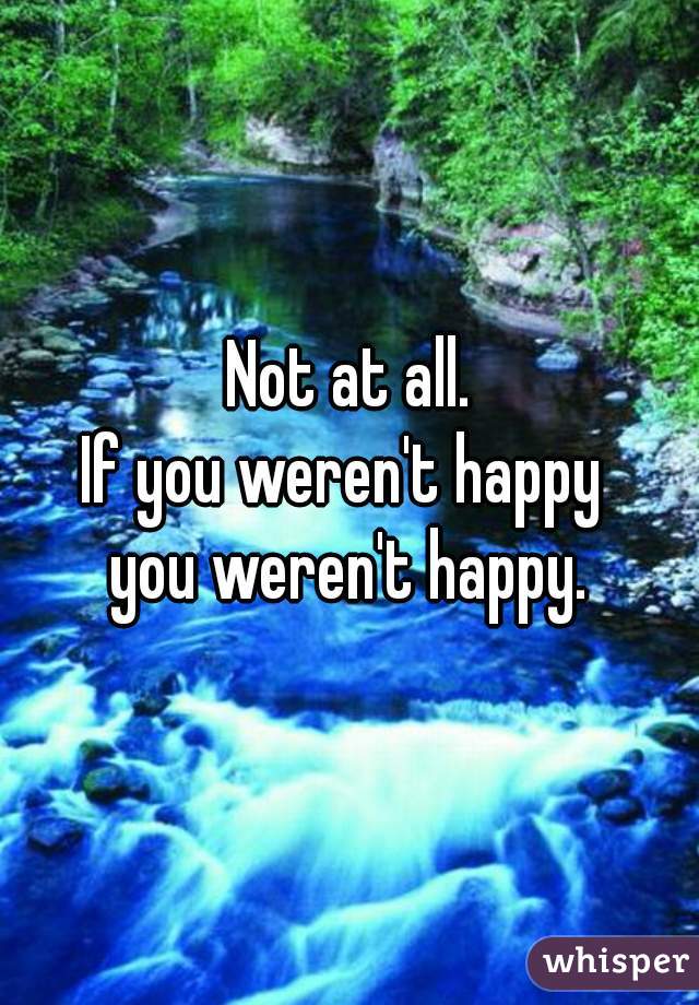 Not at all.
If you weren't happy 
you weren't happy.