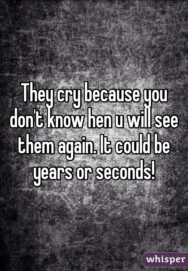 They cry because you don't know hen u will see them again. It could be years or seconds! 