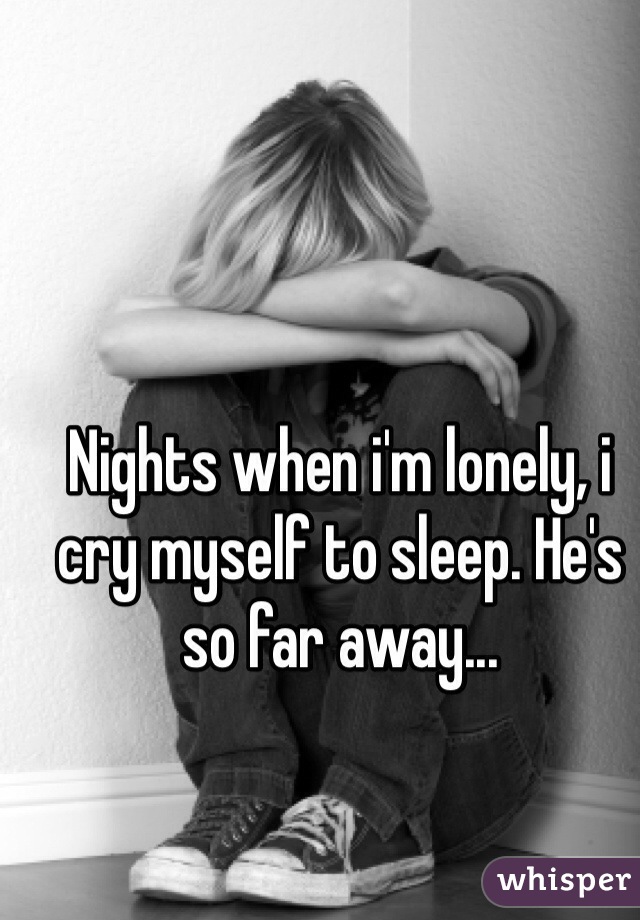 Nights when i'm lonely, i cry myself to sleep. He's so far away...