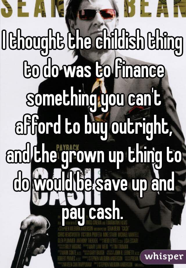 I thought the childish thing to do was to finance something you can't afford to buy outright, and the grown up thing to do would be save up and pay cash. 