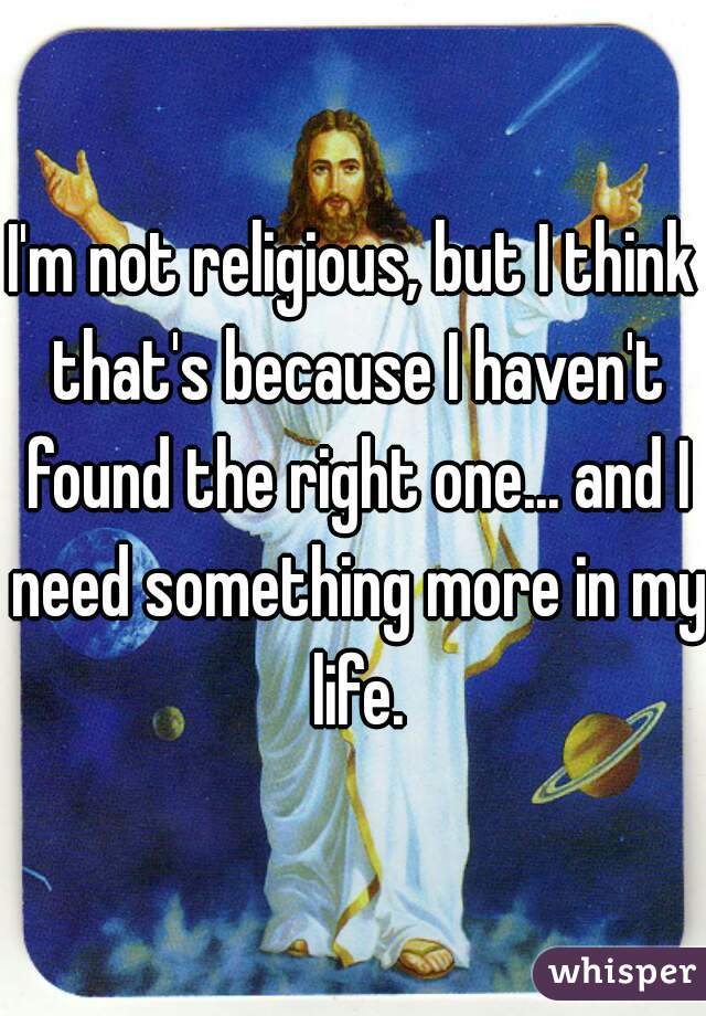 I'm not religious, but I think that's because I haven't found the right one... and I need something more in my life.
