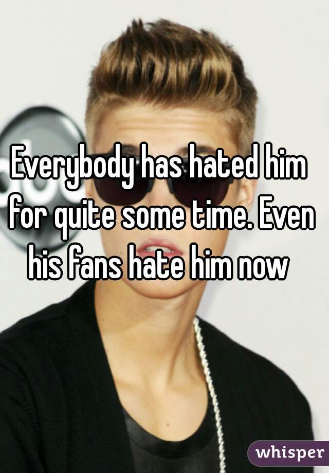 Everybody has hated him for quite some time. Even his fans hate him now 