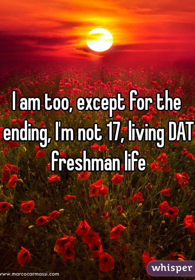 I am too, except for the ending, I'm not 17, living DAT freshman life