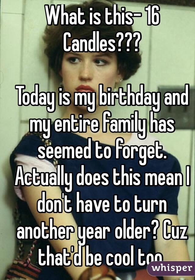 What is this- 16 Candles???

Today is my birthday and my entire family has seemed to forget. Actually does this mean I don't have to turn another year older? Cuz that'd be cool too.
