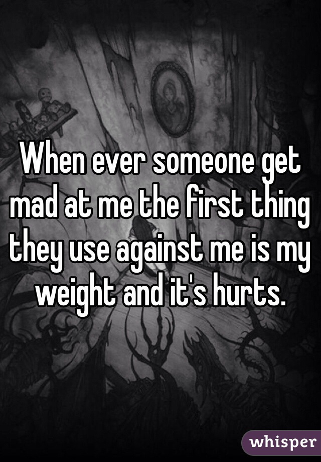 When ever someone get mad at me the first thing they use against me is my weight and it's hurts. 