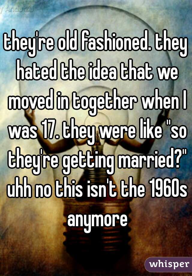 they're old fashioned. they hated the idea that we moved in together when I was 17. they were like "so they're getting married?" uhh no this isn't the 1960s anymore