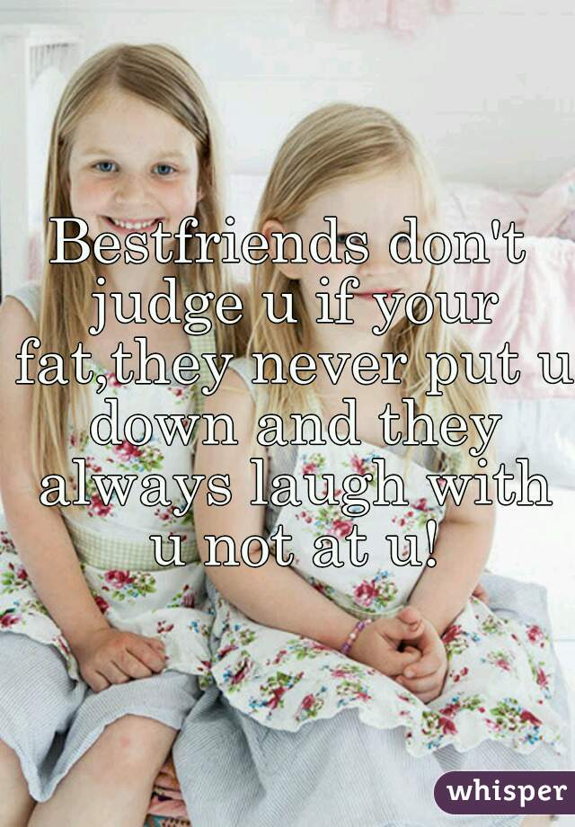 Bestfriends don't judge u if your fat,they never put u down and they always laugh with u not at u!