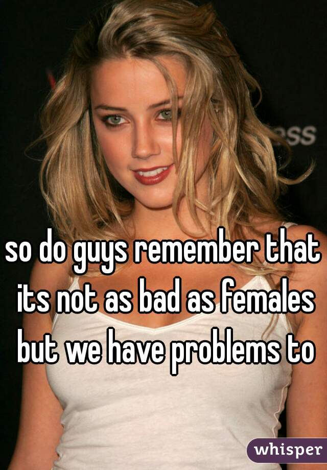 so do guys remember that its not as bad as females but we have problems to