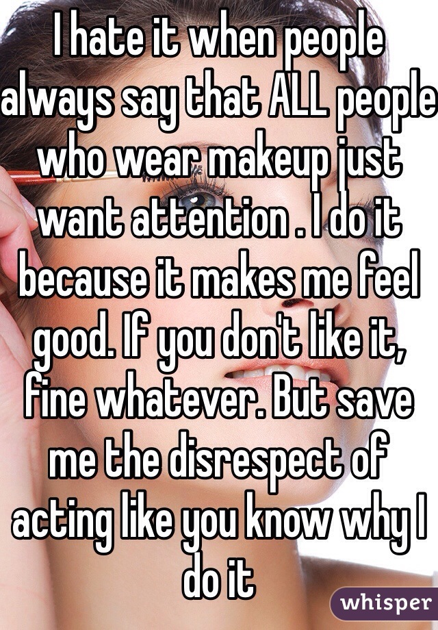I hate it when people always say that ALL people who wear makeup just want attention . I do it because it makes me feel good. If you don't like it, fine whatever. But save me the disrespect of acting like you know why I do it
