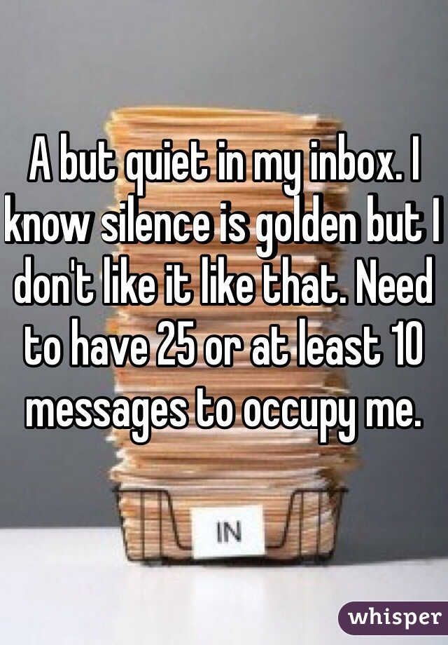 A but quiet in my inbox. I know silence is golden but I don't like it like that. Need to have 25 or at least 10 messages to occupy me. 