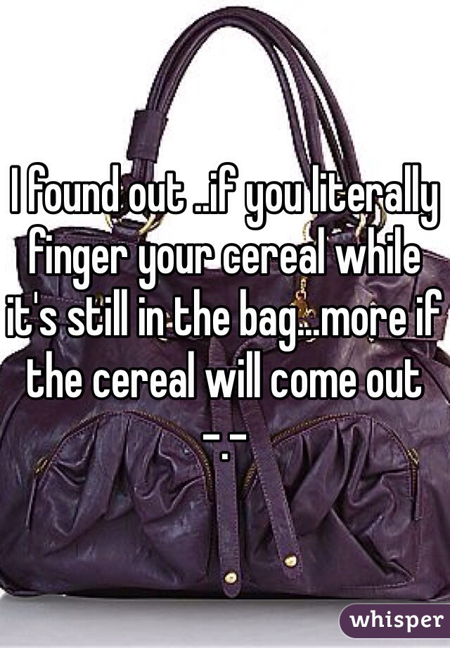 I found out ..if you literally finger your cereal while it's still in the bag...more if the cereal will come out -.-