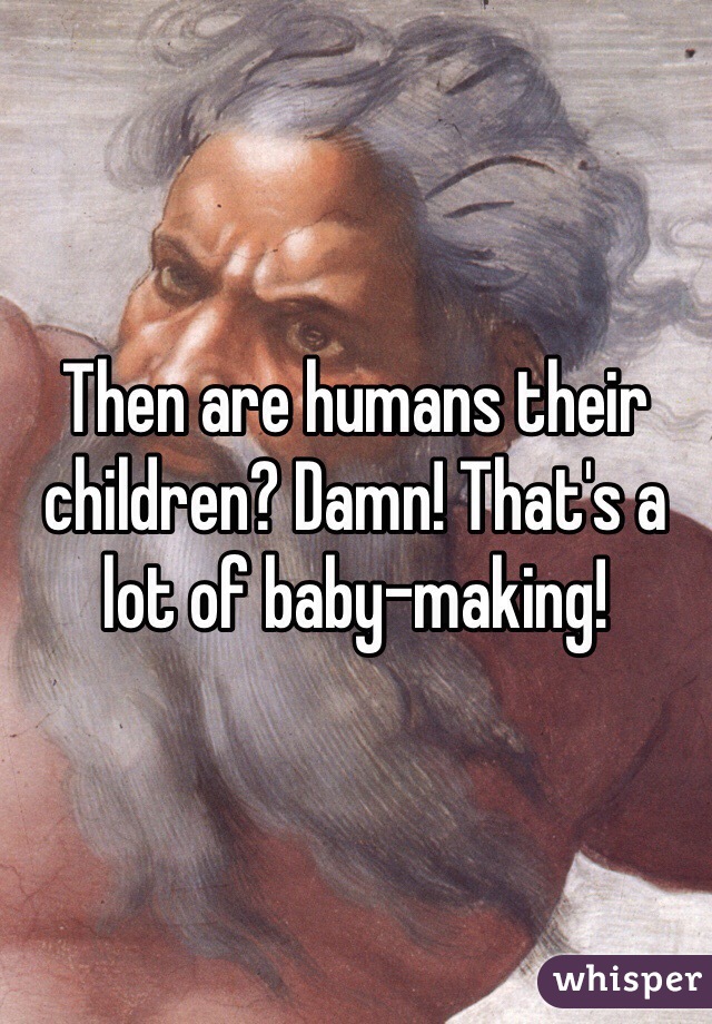 Then are humans their children? Damn! That's a lot of baby-making! 