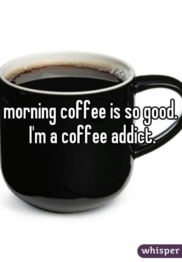 morning coffee is so good. I'm a coffee addict.