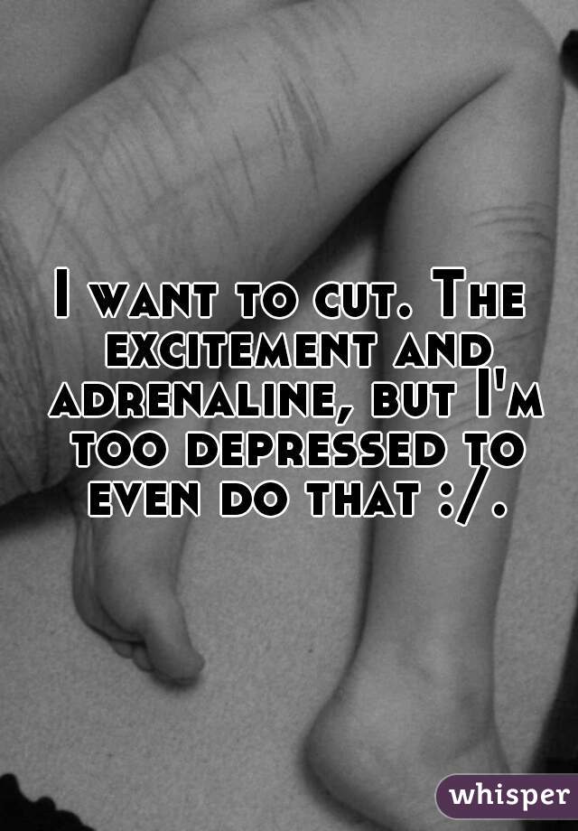I want to cut. The excitement and adrenaline, but I'm too depressed to even do that :/.