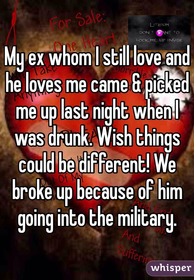 My ex whom I still love and he loves me came & picked me up last night when I was drunk. Wish things could be different! We broke up because of him going into the military.

