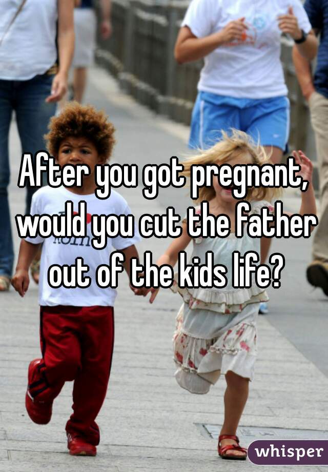 After you got pregnant, would you cut the father out of the kids life?