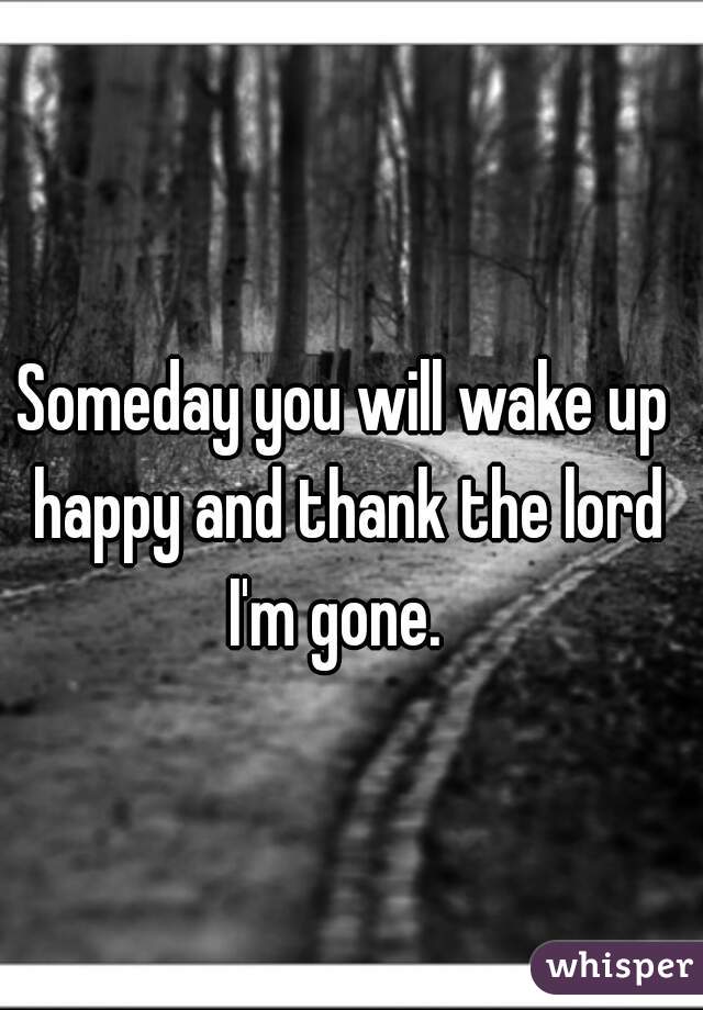 Someday you will wake up happy and thank the lord I'm gone.  