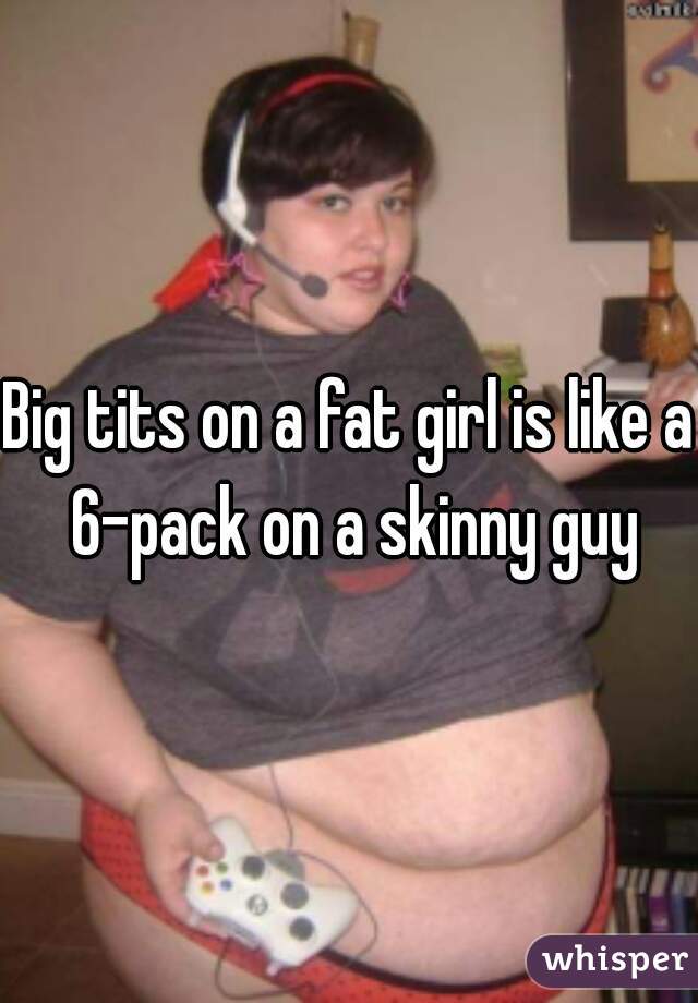 Big tits on a fat girl is like a 6-pack on a skinny guy