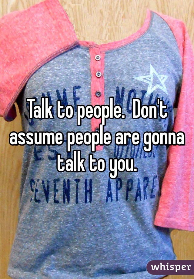 Talk to people.  Don't assume people are gonna talk to you. 