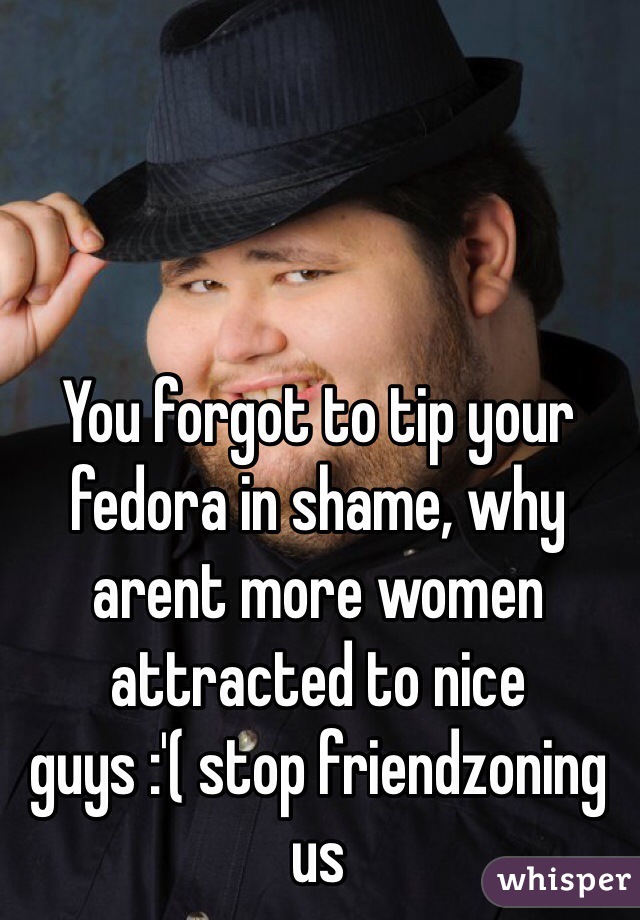 You forgot to tip your fedora in shame, why arent more women attracted to nice guys :'( stop friendzoning us