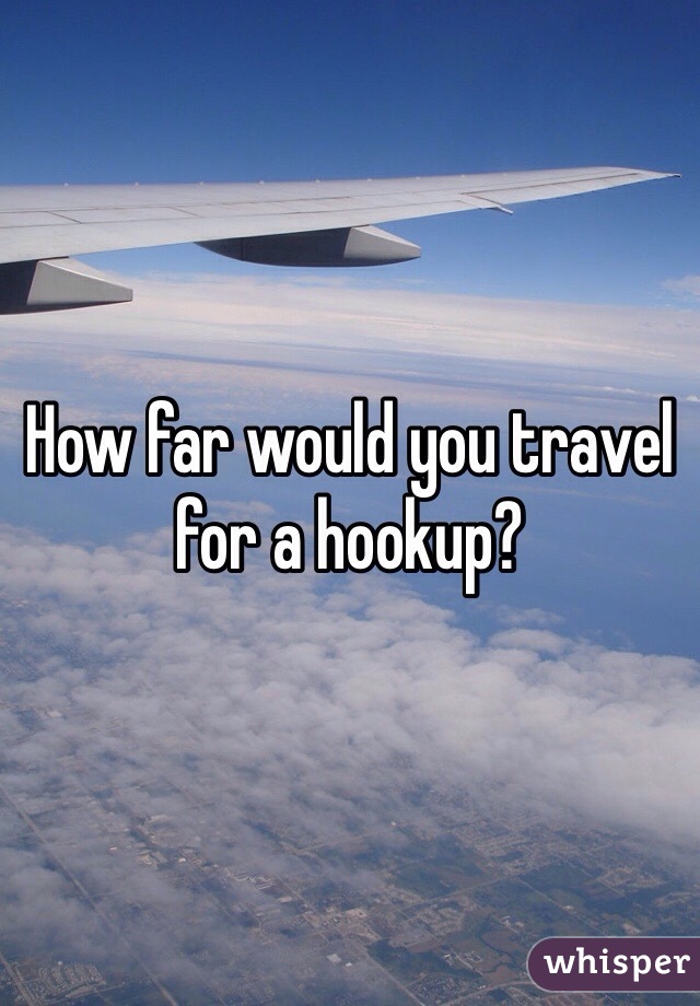 How far would you travel for a hookup? 