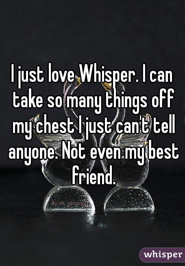 I just love Whisper. I can take so many things off my chest I just can't tell anyone. Not even my best friend.