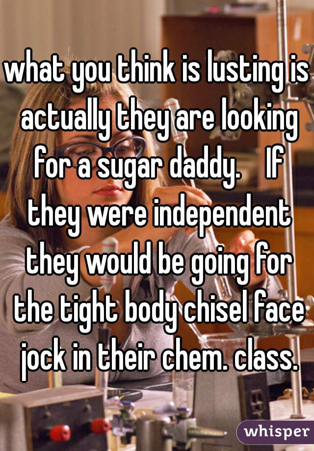 what you think is lusting is actually they are looking for a sugar daddy.    If they were independent they would be going for the tight body chisel face jock in their chem. class.