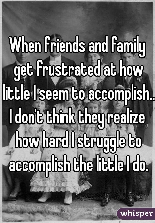 When friends and family get frustrated at how little I seem to accomplish...

I don't think they realize how hard I struggle to accomplish the little I do.