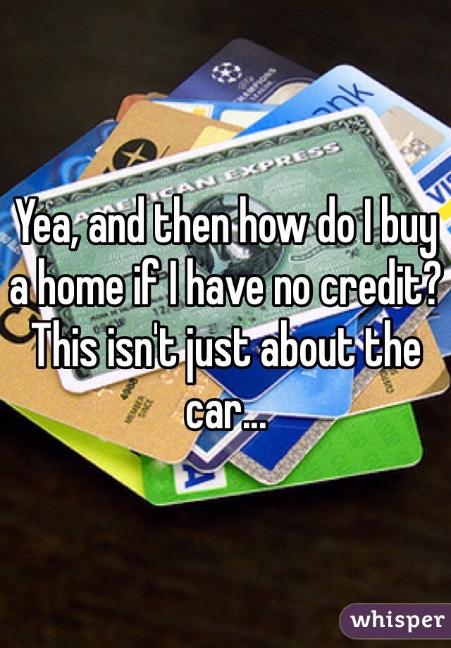 Yea, and then how do I buy a home if I have no credit? This isn't just about the car...