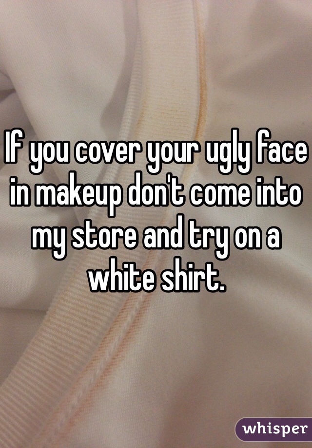 If you cover your ugly face in makeup don't come into my store and try on a white shirt. 