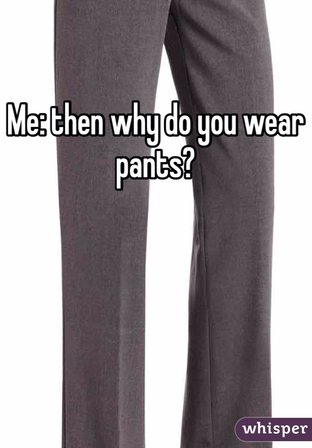 Me: then why do you wear pants?