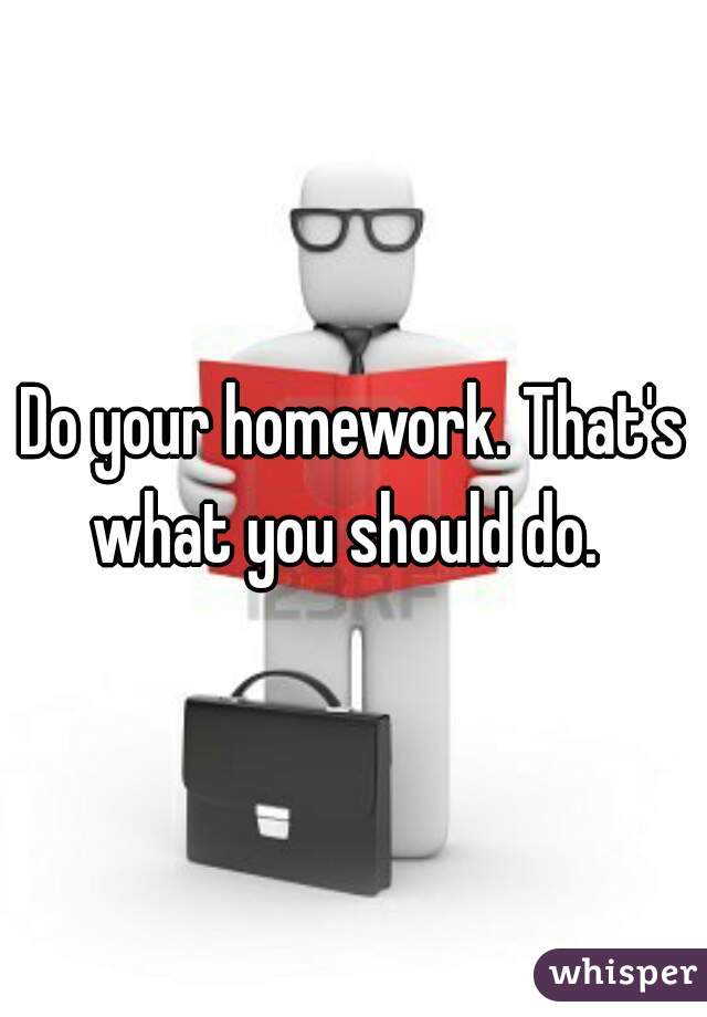 Do your homework. That's what you should do.  