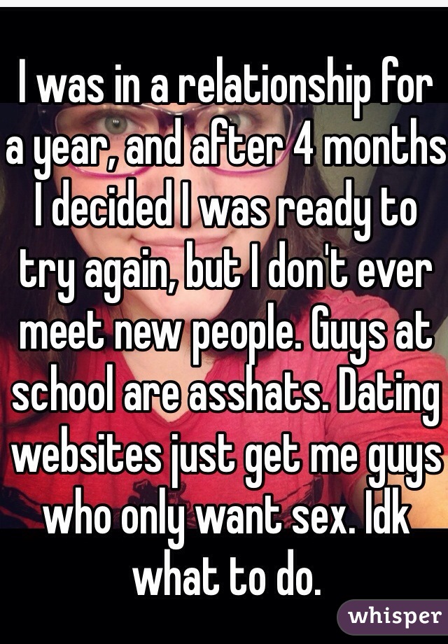 I was in a relationship for a year, and after 4 months I decided I was ready to try again, but I don't ever meet new people. Guys at school are asshats. Dating websites just get me guys who only want sex. Idk what to do. 
