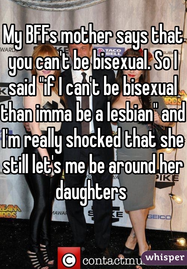 My BFFs mother says that you can't be bisexual. So I said "if I can't be bisexual than imma be a lesbian" and I'm really shocked that she still let's me be around her daughters 