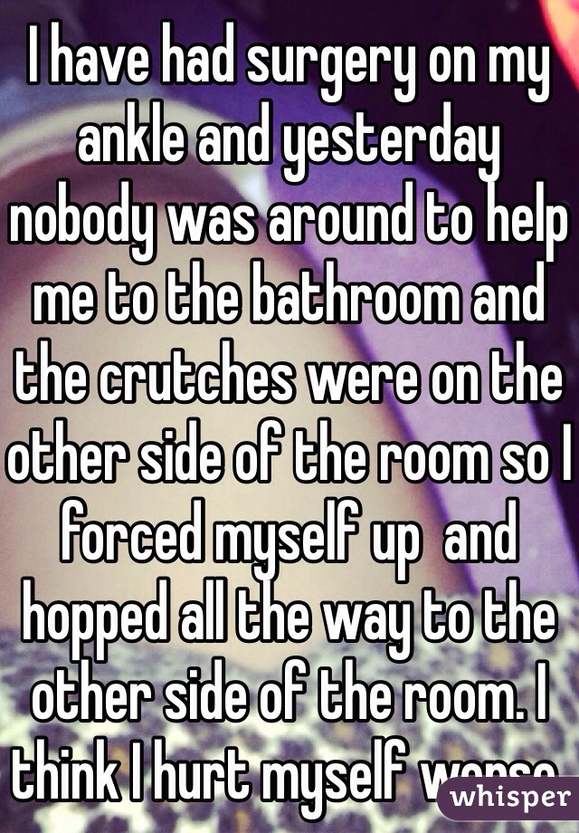 I have had surgery on my ankle and yesterday nobody was around to help me to the bathroom and the crutches were on the other side of the room so I forced myself up  and hopped all the way to the other side of the room. I think I hurt myself worse.