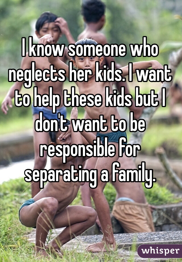 I know someone who neglects her kids. I want to help these kids but I don't want to be responsible for separating a family. 