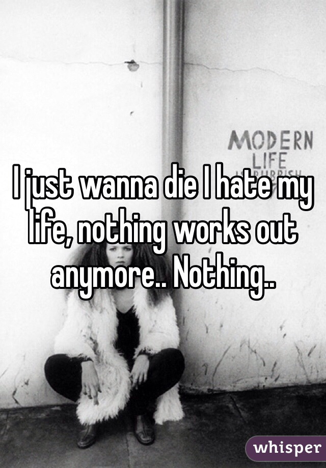 I just wanna die I hate my life, nothing works out anymore.. Nothing..