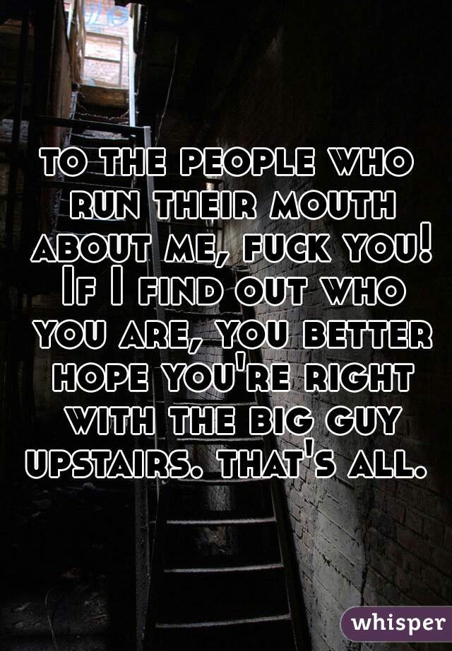 to the people who run their mouth about me, fuck you! If I find out who you are, you better hope you're right with the big guy upstairs. that's all. 