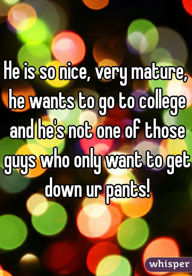 He is so nice, very mature, he wants to go to college and he's not one of those guys who only want to get down ur pants!