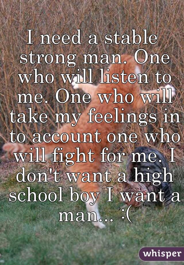 I need a stable strong man. One who will listen to me. One who will take my feelings in to account one who will fight for me. I don't want a high school boy I want a man... :(