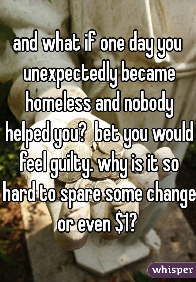and what if one day you unexpectedly became homeless and nobody helped you?  bet you would feel guilty. why is it so hard to spare some change or even $1? 