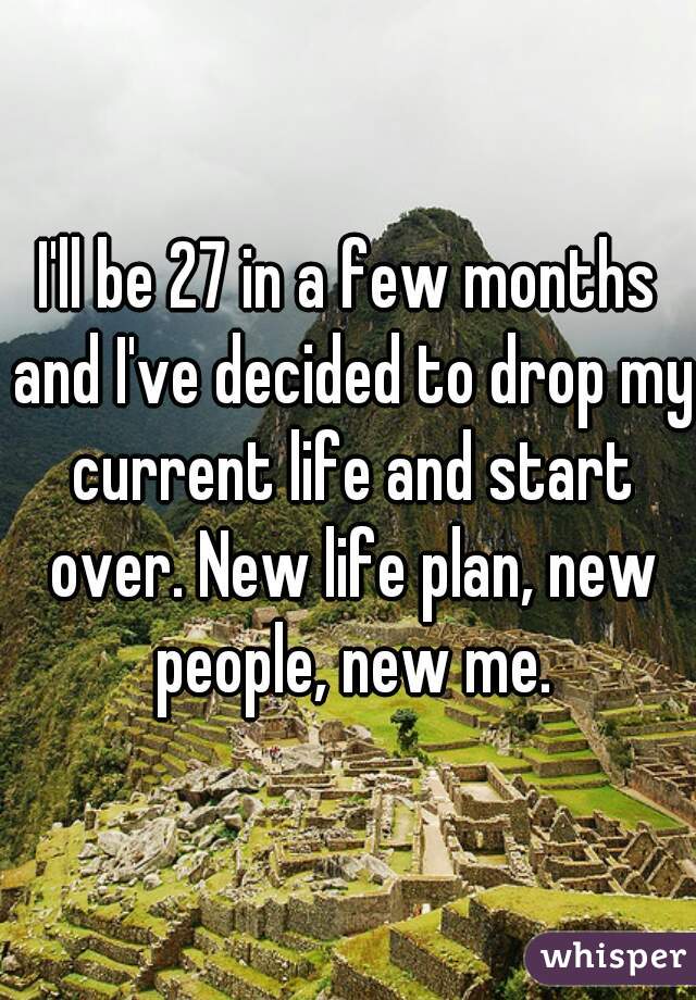 I'll be 27 in a few months and I've decided to drop my current life and start over. New life plan, new people, new me.