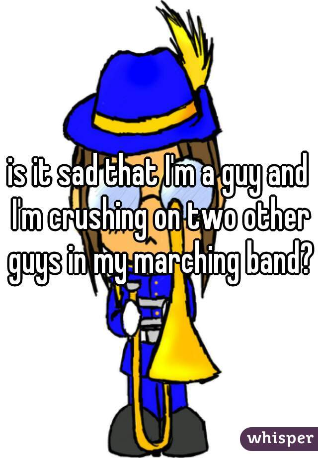 is it sad that I'm a guy and I'm crushing on two other guys in my marching band?