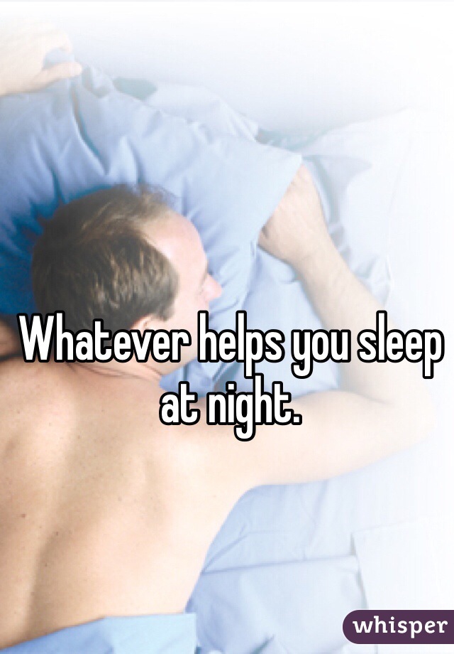 Whatever helps you sleep at night. 